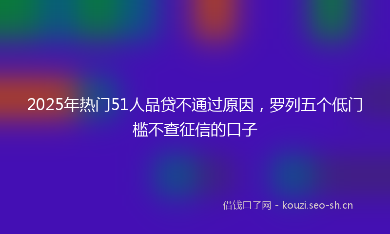 2025年热门51人品贷不通过原因，罗列五个低门槛不查征信的口子