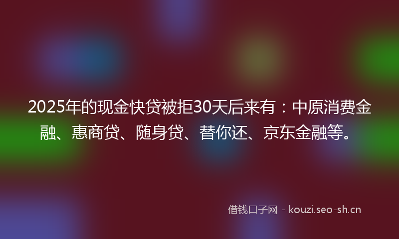 2025年的现金快贷被拒30天后来有：中原消费金融、惠商贷、随身贷、替你还、京东金融等。