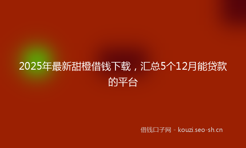 2025年最新甜橙借钱下载，汇总5个12月能贷款的平台