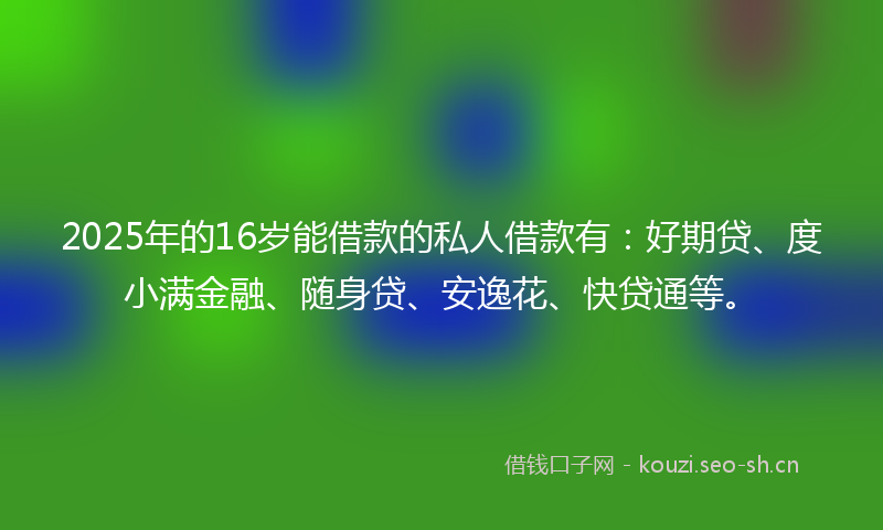 2025年的16岁能借款的私人借款有：好期贷、度小满金融、随身贷、安逸花、快贷通等。