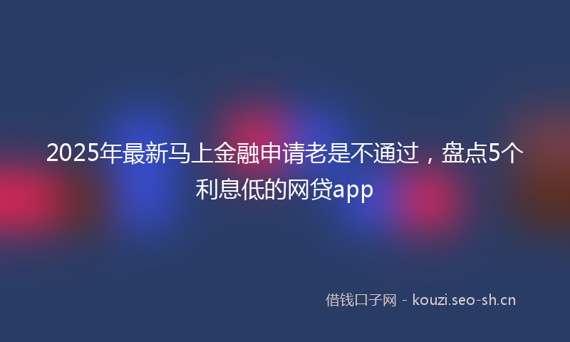 2025年最新马上金融申请老是不通过，盘点5个利息低的网贷app