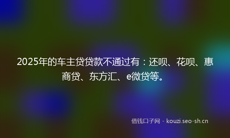 2025年的车主贷贷款不通过有：还呗、花呗、惠商贷、东方汇、e微贷等。