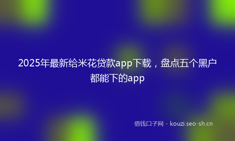 2025年最新给米花贷款app下载，盘点五个黑户都能下的app