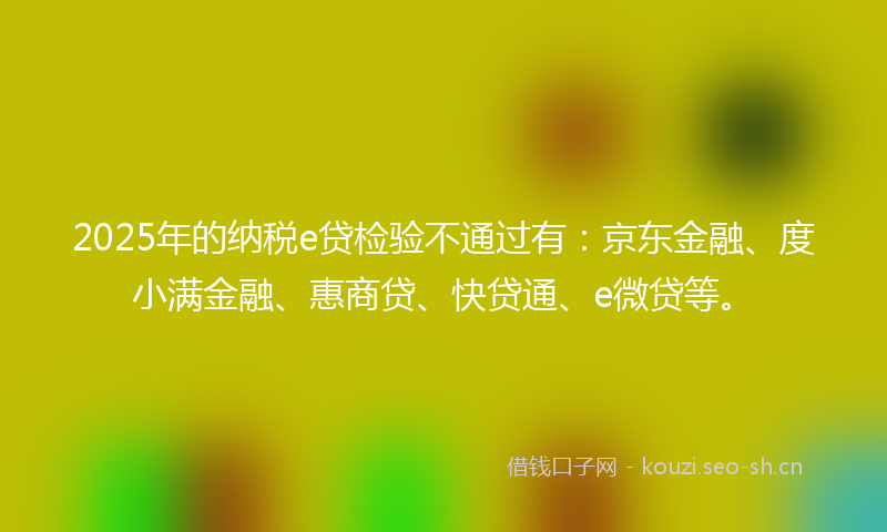 2025年的纳税e贷检验不通过有：京东金融、度小满金融、惠商贷、快贷通、e微贷等。