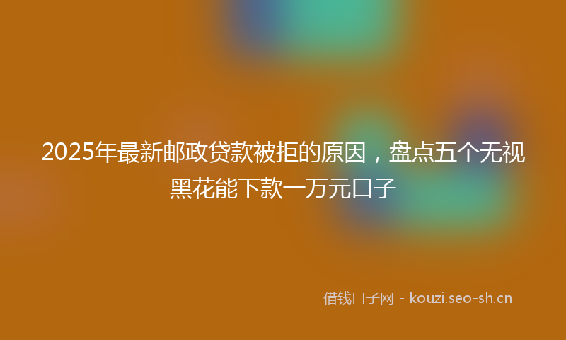 2025年最新邮政贷款被拒的原因，盘点五个无视黑花能下款一万元口子