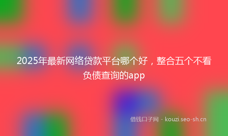 2025年最新网络贷款平台哪个好，整合五个不看负债查询的app