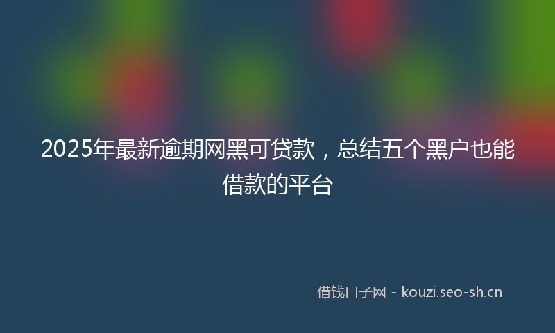 2025年最新逾期网黑可贷款，总结五个黑户也能借款的平台