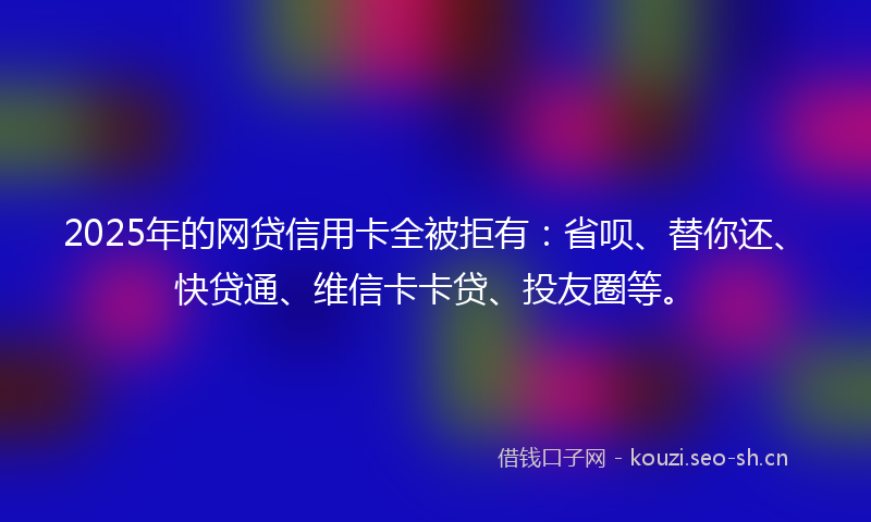 2025年的网贷信用卡全被拒有：省呗、替你还、快贷通、维信卡卡贷、投友圈等。