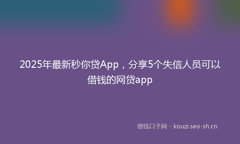 2025年最新秒你贷App，分享5个失信人员可以借钱的网贷app