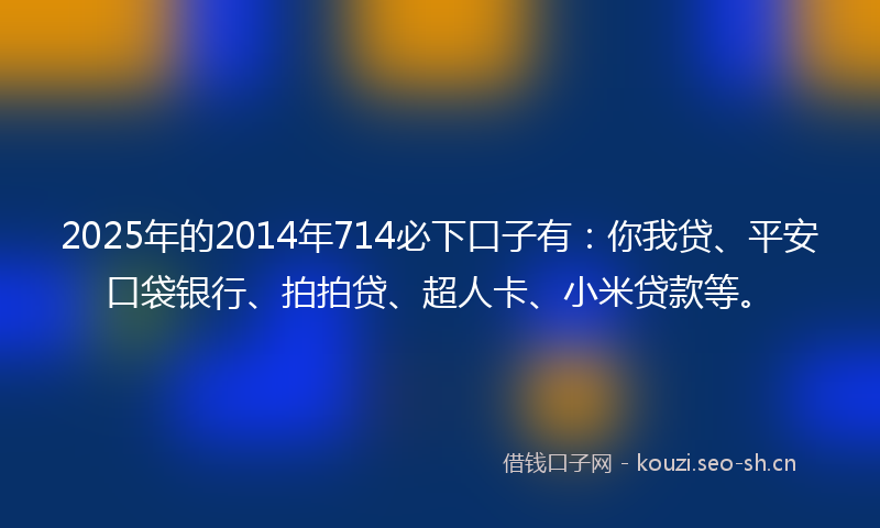 2025年的2014年714必下口子有：你我贷、平安口袋银行、拍拍贷、超人卡、小米贷款等。