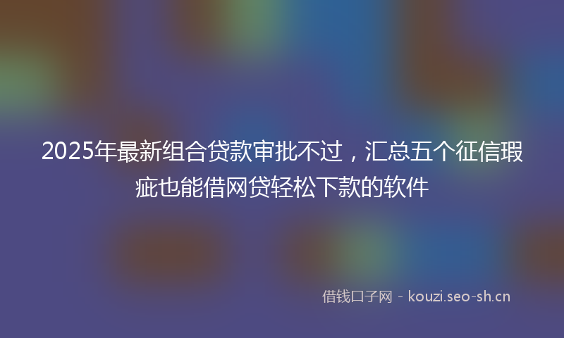 2025年最新组合贷款审批不过，汇总五个征信瑕疵也能借网贷轻松下款的软件