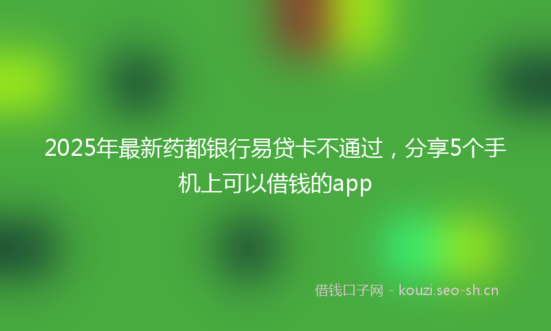 2025年最新药都银行易贷卡不通过，分享5个手机上可以借钱的app