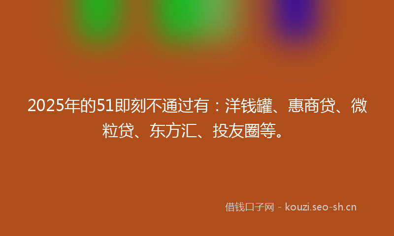 2025年的51即刻不通过有：洋钱罐、惠商贷、微粒贷、东方汇、投友圈等。