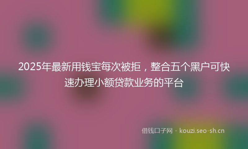 2025年最新用钱宝每次被拒，整合五个黑户可快速办理小额贷款业务的平台