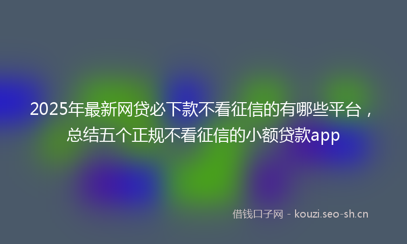 2025年最新网贷必下款不看征信的有哪些平台，总结五个正规不看征信的小额贷款app