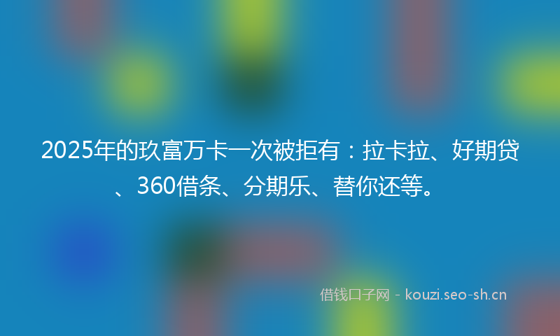 2025年的玖富万卡一次被拒有：拉卡拉、好期贷、360借条、分期乐、替你还等。