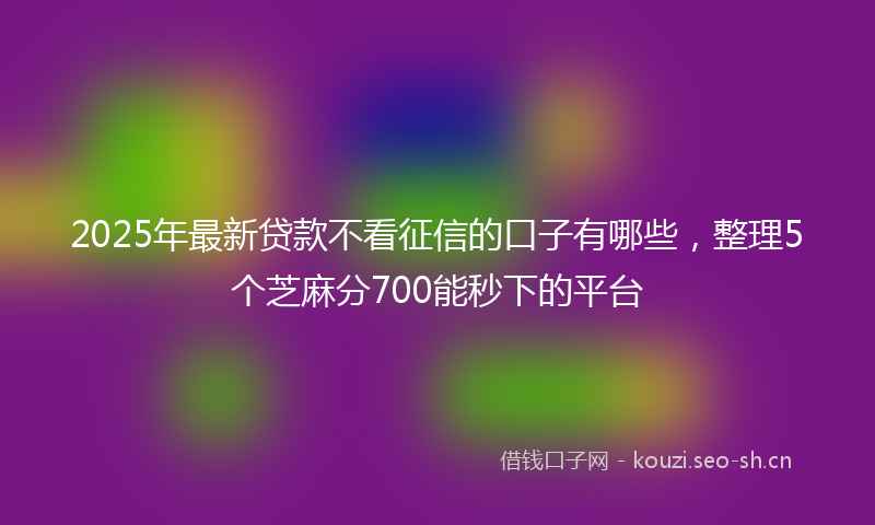 2025年最新贷款不看征信的口子有哪些，整理5个芝麻分700能秒下的平台
