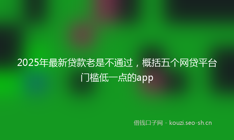 2025年最新贷款老是不通过，概括五个网贷平台门槛低一点的app
