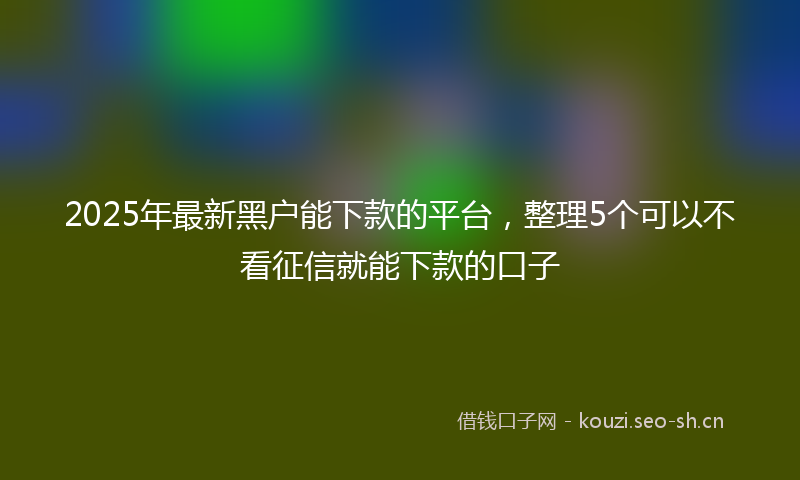 2025年最新黑户能下款的平台，整理5个可以不看征信就能下款的口子