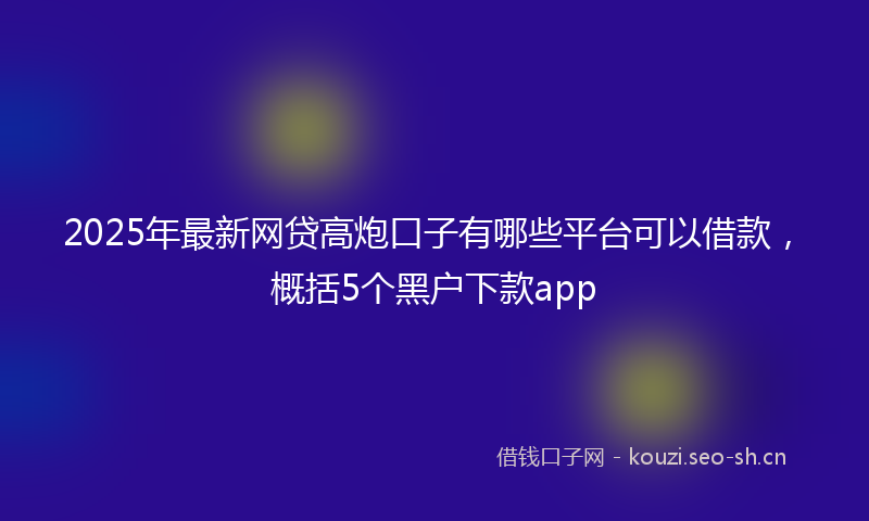 2025年最新网贷高炮口子有哪些平台可以借款，概括5个黑户下款app