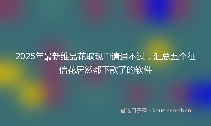 2025年最新维品花取现申请通不过，汇总五个征信花居然都下款了的软件