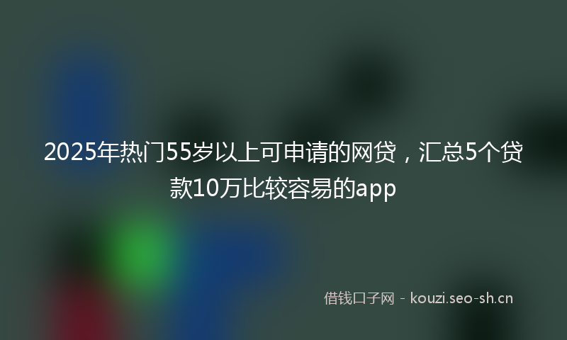 2025年热门55岁以上可申请的网贷，汇总5个贷款10万比较容易的app