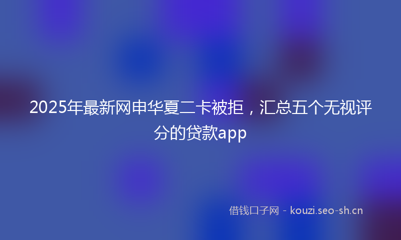2025年最新网申华夏二卡被拒，汇总五个无视评分的贷款app