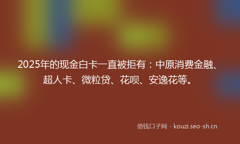 2025年的现金白卡一直被拒有：中原消费金融、超人卡、微粒贷、花呗、安逸花等。