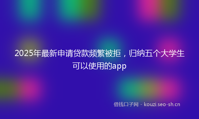 2025年最新申请贷款频繁被拒，归纳五个大学生可以使用的app
