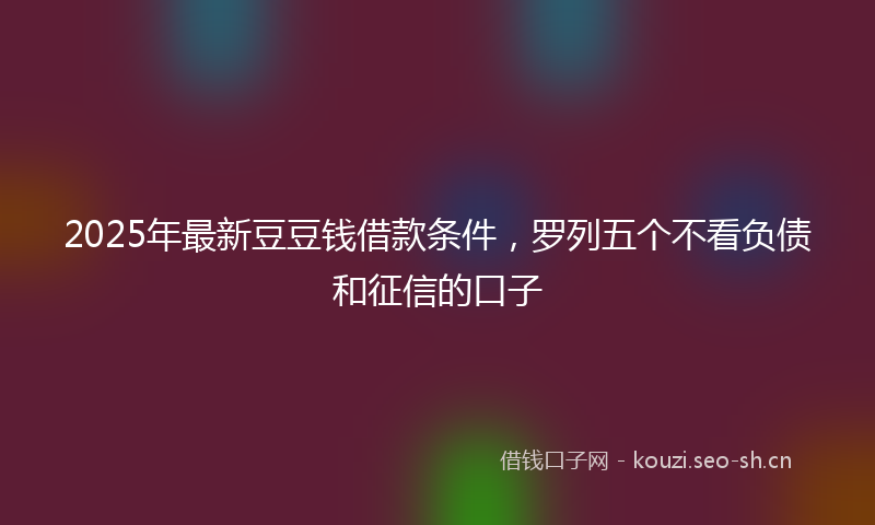 2025年最新豆豆钱借款条件，罗列五个不看负债和征信的口子