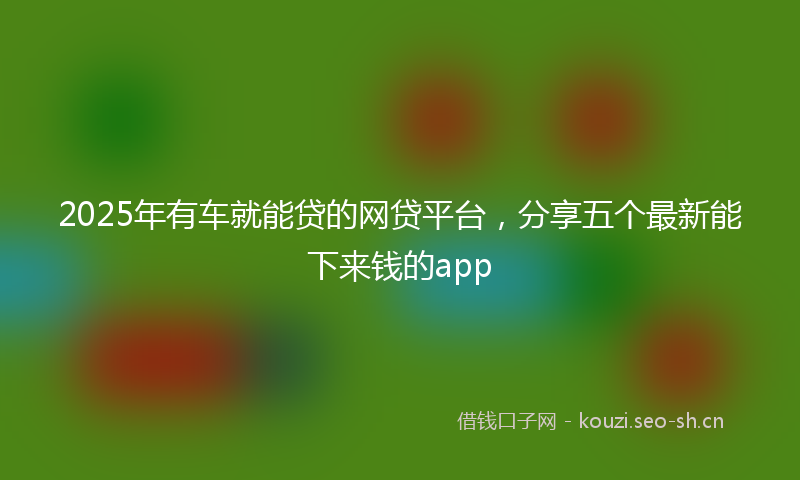 2025年有车就能贷的网贷平台，分享五个最新能下来钱的app