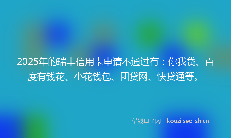 2025年的瑞丰信用卡申请不通过有：你我贷、百度有钱花、小花钱包、团贷网、快贷通等。