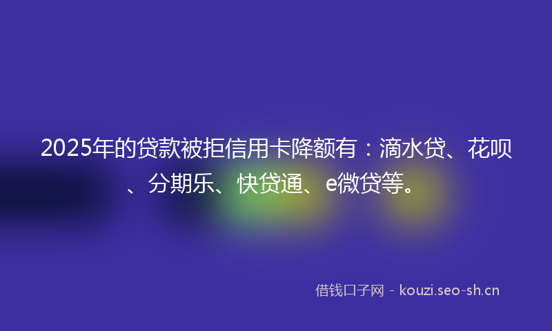 2025年的贷款被拒信用卡降额有：滴水贷、花呗、分期乐、快贷通、e微贷等。