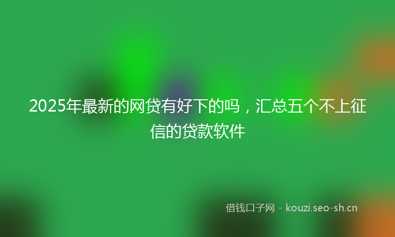 2025年最新的网贷有好下的吗，汇总五个不上征信的贷款软件