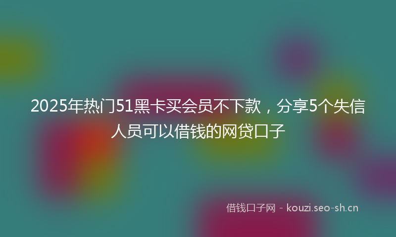 2025年热门51黑卡买会员不下款，分享5个失信人员可以借钱的网贷口子