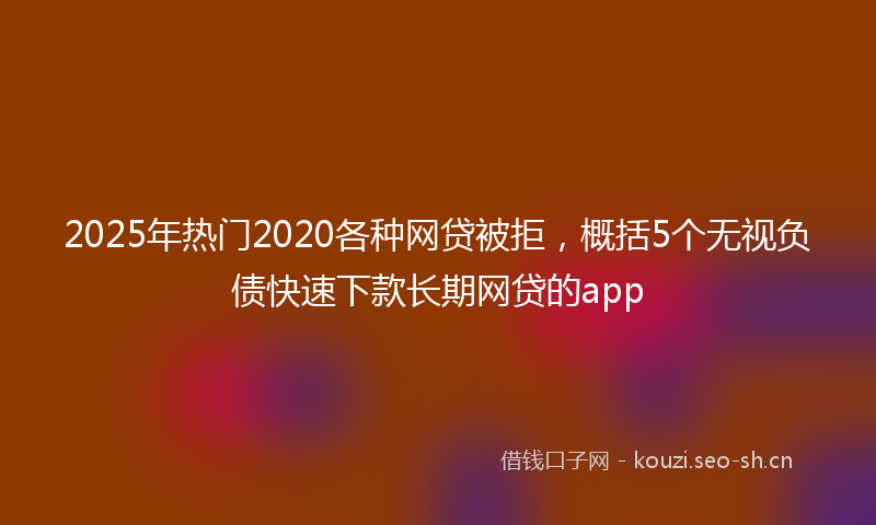 2025年热门2020各种网贷被拒，概括5个无视负债快速下款长期网贷的app