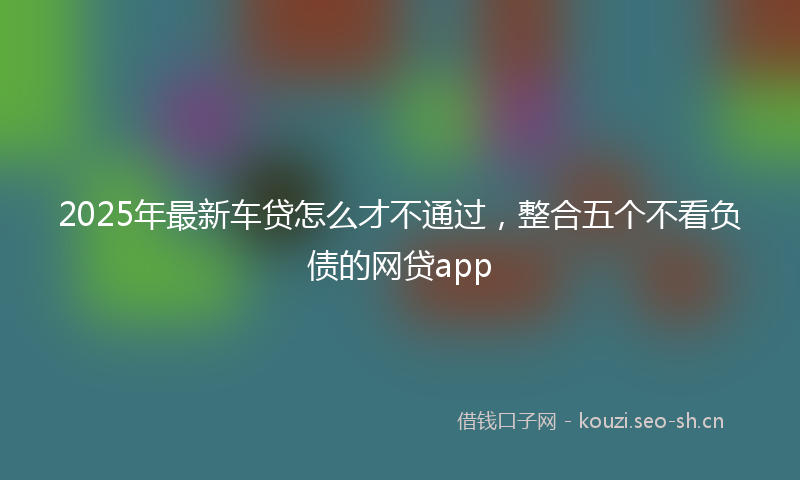 2025年最新车贷怎么才不通过，整合五个不看负债的网贷app