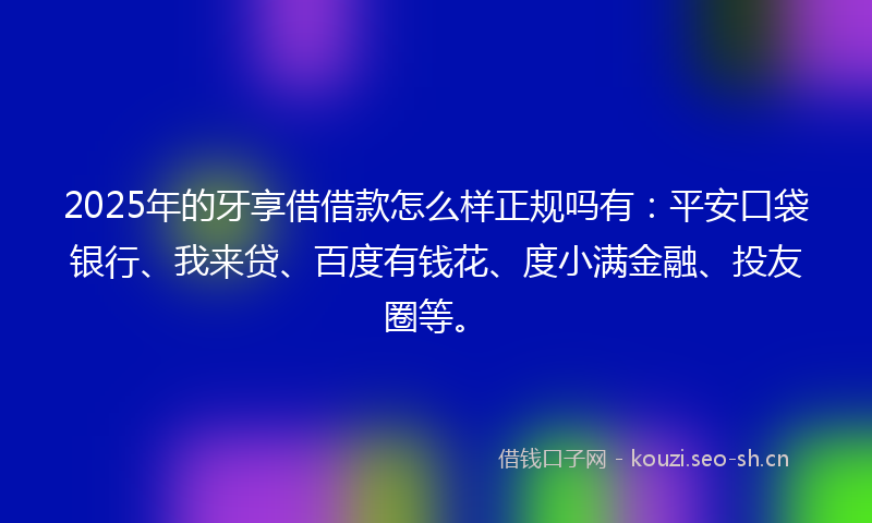 2025年的牙享借借款怎么样正规吗有：平安口袋银行、我来贷、百度有钱花、度小满金融、投友圈等。