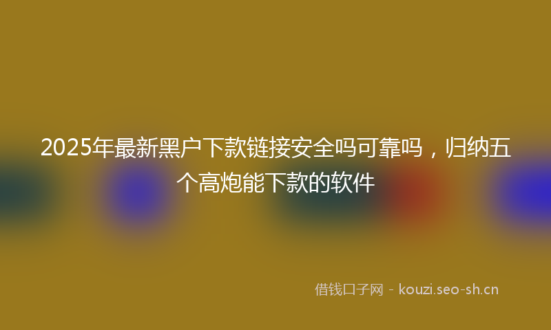 2025年最新黑户下款链接安全吗可靠吗，归纳五个高炮能下款的软件