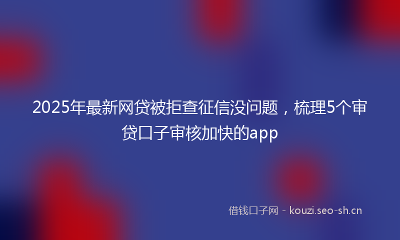 2025年最新网贷被拒查征信没问题，梳理5个审贷口子审核加快的app