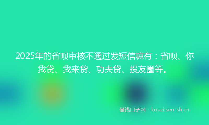 2025年的省呗审核不通过发短信嘛有：省呗、你我贷、我来贷、功夫贷、投友圈等。