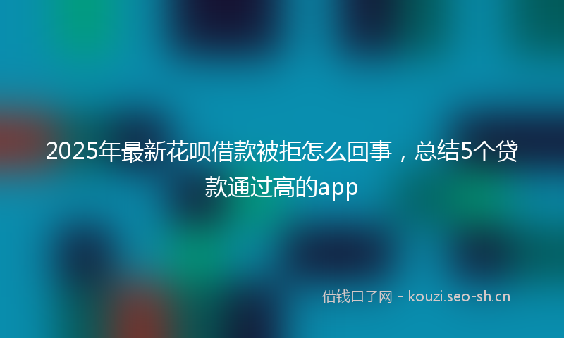 2025年最新花呗借款被拒怎么回事，总结5个贷款通过高的app