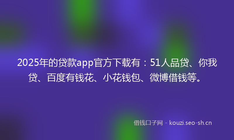2025年的贷款app官方下载有：51人品贷、你我贷、百度有钱花、小花钱包、微博借钱等。