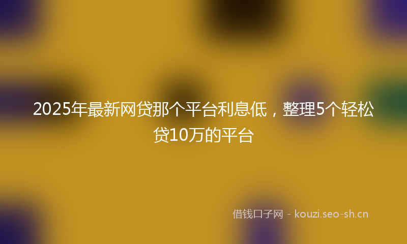 2025年最新网贷那个平台利息低，整理5个轻松贷10万的平台