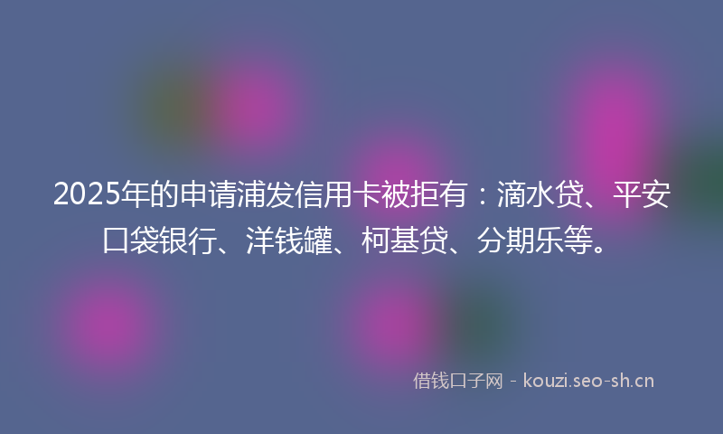 2025年的申请浦发信用卡被拒有：滴水贷、平安口袋银行、洋钱罐、柯基贷、分期乐等。