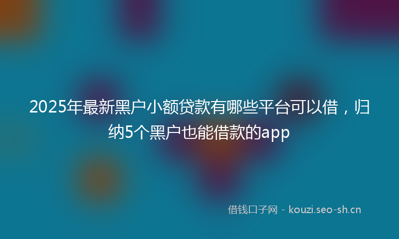 2025年最新黑户小额贷款有哪些平台可以借，归纳5个黑户也能借款的app