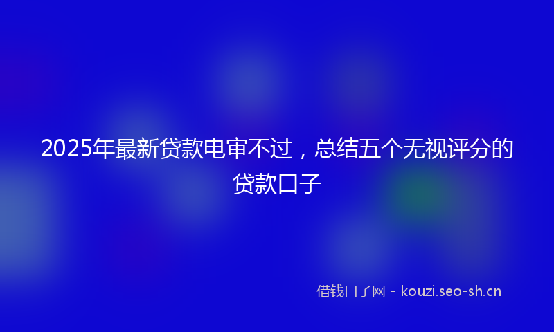 2025年最新贷款电审不过，总结五个无视评分的贷款口子