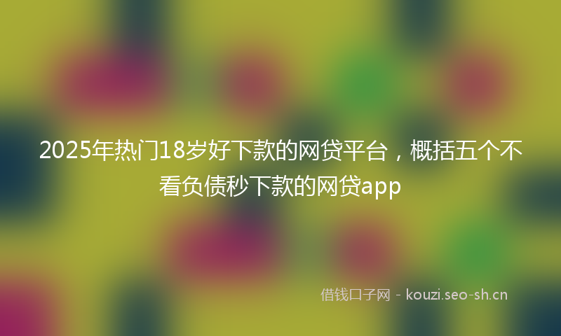 2025年热门18岁好下款的网贷平台，概括五个不看负债秒下款的网贷app