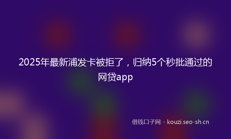 2025年最新浦发卡被拒了，归纳5个秒批通过的网贷app