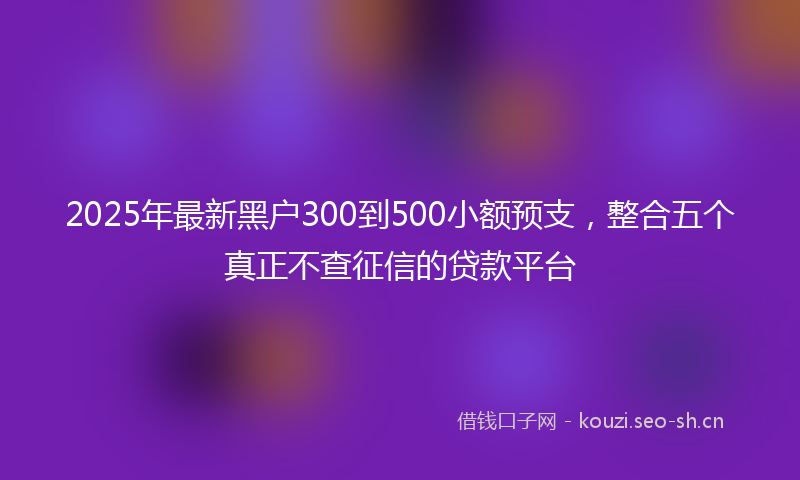 2025年最新黑户300到500小额预支，整合五个真正不查征信的贷款平台
